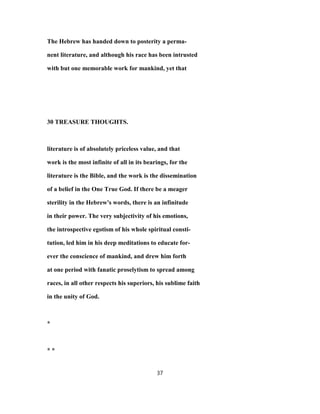 The Hebrew has handed down to posterity a perma-
nent literature, and although his race has been intrusted
with but one memorable work for mankind, yet that
30 TREASURE THOUGHTS.
literature is of absolutely priceless value, and that
work is the most infinite of all in its bearings, for the
literature is the Bible, and the work is the dissemination
of a belief in the One True God. If there be a meager
sterility in the Hebrew's words, there is an infinitude
in their power. The very subjectivity of his emotions,
the introspective egotism of his whole spiritual consti-
tution, led him in his deep meditations to educate for-
ever the conscience of mankind, and drew him forth
at one period with fanatic proselytism to spread among
races, in all other respects his superiors, his sublime faith
in the unity of God.
*
* *
37
 