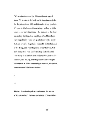 "We profess to regard the Bible as the one sacred
book. We profess to derive from it, almost exclusively,
the doctrines of our faith and the rules of our conduct.
We turn to it in hours of temptation ; we find in it the
songs of our purest rejoicing ; the memory of the dead
passes into it ; the potent traditions of childhood are
stereotyped in its verses ; it speaks to us with a music
that can never be forgotten ; we read it by the bedsides
of the dying, and over the graves of our beloved. Yet
how many of us even approximately understand it?
How many of us obtain from this one Book of God the
treasure, and the joy, and the peace which we might
obtain from it, better and in larger measure, than from
all the books which fill the world?
*
* *
The fact that the Gospels are, to borrow the phrase
of St. Augustine, " various, not contrary," is a distinct
38
 