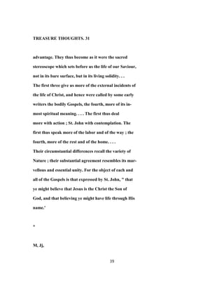 TREASURE THOUGHTS. 31
advantage. They thus become as it were the sacred
stereoscope which sets before us the life of our Saviour,
not in its bare surface, but in its living solidity. . .
The first three give us more of the external incidents of
the life of Christ, and hence were called by some early
writers the bodily Gospels, the fourth, more of its in-
most spiritual meaning. . . . The first thus deal
more with action ; St. John with contemplation. The
first thus speak more of the labor and of the way ; the
fourth, more of the rest and of the home. . . .
Their circumstantial differences recall the variety of
Nature ; their substantial agreement resembles its mar-
vellous and essential unity. For the object of each and
all of the Gospels is that expressed by St. John, " that
ye might believe that Jesus is the Christ the Son of
God, and that believing ye might have life through His
name.'
*
M, Jj,
39
 