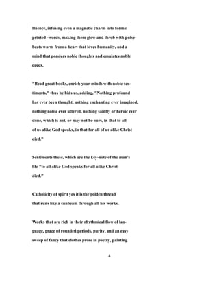 fluence, infusing even a magnetic charm into formal
printed -words, making them glow and throb with pulse-
beats warm from a heart that loves humanity, and a
mind that ponders noble thoughts and emulates noble
deeds.
"Read great books, enrich your minds with noble sen-
timents," thus he bids us, adding, "Nothing profound
has ever been thought, nothing enchanting ever imagined,
nothing noble ever uttered, nothing saintly or heroic ever
done, which is not, or may not be ours, in that to all
of us alike God speaks, in that for all of us alike Christ
died."
Sentiments these, which are the key-note of the man's
life "to all alike God speaks for all alike Christ
died."
Catholicity of spirit yes it is the golden thread
that runs like a sunbeam through all his works.
Works that are rich in their rhythmical flow of lan-
guage, grace of rounded periods, purity, and an easy
sweep of fancy that clothes prose in poetry, painting
4
 