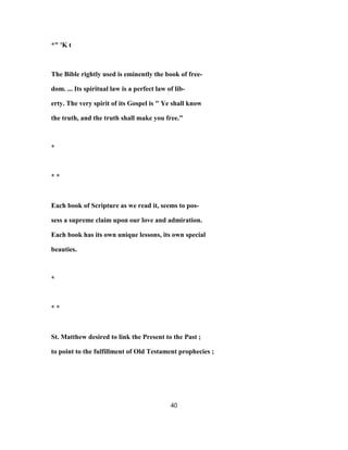 *" 'K t
The Bible rightly used is eminently the book of free-
dom. ... Its spiritual law is a perfect law of lib-
erty. The very spirit of its Gospel is " Ye shall know
the truth, and the truth shall make you free."
*
* *
Each book of Scripture as we read it, seems to pos-
sess a supreme claim upon our love and admiration.
Each book has its own unique lessons, its own special
beauties.
*
* *
St. Matthew desired to link the Present to the Past ;
to point to the fulfillment of Old Testament prophecies ;
40
 