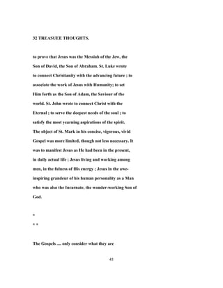 32 TREASUEE THOUGHTS.
to prove that Jesus was the Messiah of the Jew, the
Son of David, the Son of Abraham. St. Luke wrote
to connect Christianity with the advancing future ; to
associate the work of Jesus with Humanity; to set
Him forth as the Son of Adam, the Saviour of the
world. St. John wrote to connect Christ with the
Eternal ; to serve the deepest needs of the soul ; to
satisfy the most yearning aspirations of the spirit.
The object of St. Mark in his concise, vigorous, vivid
Gospel was more limited, though not less necessary. It
was to manifest Jesus as He had been in the present,
in daily actual life ; Jesus living and working among
men, in the fulness of His energy ; Jesus in the awe-
inspiring grandeur of his human personality as a Man
who was also the Incarnate, the wonder-working Son of
God.
*
* *
The Gospels .... only consider what they are
41
 