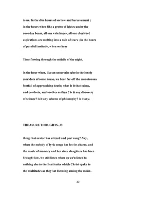to us. In the dim hours of sorrow and bereavement ;
in the hours when like a grotto of icicles under the
noonday beam, all our vain hopes, all our cherished
aspirations are melting into a rain of tears ; in the hours
of painful lassitude, when we hear
Time flowing through the middle of the night,
in the hour when, like an uncertain echo in the lonely
corridors of some house, we hear far-off the monotonous
footfall of approaching death; what is it that calms,
and comforts, and soothes us then ? is it any discovery
of science? is it any scheme of philosophy? is it any-
TREASURE THOUGHTS. 33
thing that orator has uttered and poet sung? Nay,
when the melody of lyric songs has lost its charm, and
the music of memory and her siren daughters has been
brought low, we still listen when we ca'n listen to
nothing else to the Beatitudes which Christ spake to
the multitudes as they sat listening among the moun-
42
 