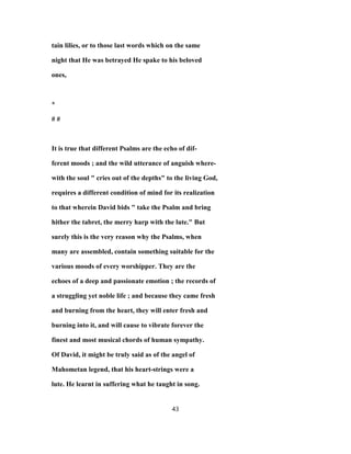 tain lilies, or to those last words which on the same
night that He was betrayed He spake to his beloved
ones,
*
# #
It is true that different Psalms are the echo of dif-
ferent moods ; and the wild utterance of anguish where-
with the soul " cries out of the depths" to the living God,
requires a different condition of mind for its realization
to that wherein David bids " take the Psalm and bring
hither the tabret, the merry harp with the lute." But
surely this is the very reason why the Psalms, when
many are assembled, contain something suitable for the
various moods of every worshipper. They are the
echoes of a deep and passionate emotion ; the records of
a struggling yet noble life ; and because they came fresh
and burning from the heart, they will enter fresh and
burning into it, and will cause to vibrate forever the
finest and most musical chords of human sympathy.
Of David, it might be truly said as of the angel of
Mahometan legend, that his heart-strings were a
lute. He learnt in suffering what he taught in song.
43
 