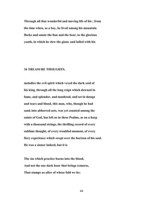 Through all that wonderful and moving life of his ; from
the time when, as a boy, he lived among his mountain
flocks and smote the lion and the bear, to the glorious
youth, in which he slew the giant, and lulled with his
34 TREASURE THOUGHTS.
melodies the evil spirit which vexed the dark soul of
his king, through all the long reign which dawned in
fame, and splendor, and manhood, and set in dotage
and tears and blood, this man, who, though he had
sunk into abhorred acts, was yet counted among the
saints of God, has left us in these Psalms, as on a harp
with a thousand strings, the thrilling record of every
sublime thought, of every troubled moment, of every
fiery experience which swept over the horizon of his soul.
He was a sinner indeed, but it is
The siu which practice burns into the blood,
And not the one dark hour that brings remorse,
That stamps us after of whose fold we be:
44
 