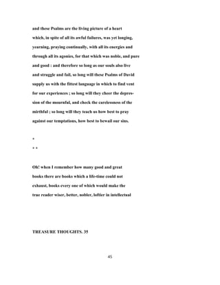 and these Psalms are the living picture of a heart
which, in spite of all its awful failures, was yet longing,
yearning, praying continually, with all its energies and
through all its agonies, for that which was noble, and pure
and good : and therefore so long as our souls also live
and struggle and fail, so long will these Psalms of David
supply us with the fittest language in which to find vent
for our experiences ; so long will they cheer the depres-
sion of the mournful, and check the carelessness of the
mirthful ; so long will they teach us how best to pray
against our temptations, how best to bewail our sins.
*
* *
Oh! when I remember how many good and great
books there are books which a life-time could not
exhaust, books every one of which would make the
true reader wiser, better, nobler, loftier in intellectual
TREASURE THOUGHTS. 35
45
 