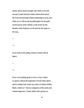 stature and in moral strength, and which yet are left
unread, I stand amazed to think of that silent assem-
bly of uncrowned kings which is beckoning to us in vain,
while yet we will not ask the philosopher for the gath-
ered treasures of his wisdom, or the orator for the
thunder of his eloquence, or the poet for the magic of
his song.
*
* *
Every book worth calling a book is written with an
object.
*
* *
Never was anything good, or true, or wise, written
or spoken without the inspiration of God's Holy Spirit,
and in reading such words you read a revelation of Him.
Books, which are " the true reliquaries of the saints, but
without imposture," books which with a potent yet
46
 