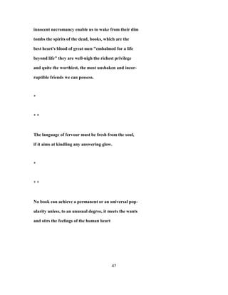 innocent necromancy enable us to wake from their dim
tombs the spirits of the dead, books, which are the
best heart's blood of great men "embalmed for a life
beyond life" they are well-nigh the richest privilege
and quite the worthiest, the most unshaken and incor-
ruptible friends we can possess.
*
* *
The language of fervour must be fresh from the soul,
if it aims at kindling any answering glow.
*
* *
No book can achieve a permanent or an universal pop-
ularity unless, to an unusual degree, it meets the wants
and stirs the feelings of the human heart
47
 