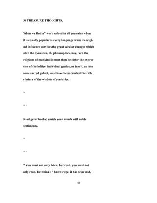 36 TREASURE THOUGHTS.
When we find a" work valued in all countries when
it is equally popular in every language when its origi-
nal influence survives the great secular changes which
alter the dynasties, the philosophies, nay, even the
religions of mankind it must then be either the expres-
sion of the loftiest individual genius, or into it, as into
some sacred goblet, must have been crushed the rich
clusters of the wisdom of centuries.
*
* *
Read great books; enrich your minds with noble
sentiments.
*
* *
" You must not only listen, but read, you must not
only read, but think ; " knowledge, it has been said,
48
 