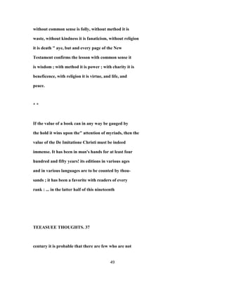 without common sense is folly, without method it is
waste, without kindness it is fanaticism, without religion
it is death " aye, but and every page of the New
Testament confirms the lesson with common sense it
is wisdom ; with method it is power ; with charity it is
beneficence, with religion it is virtue, and life, and
peace.
* *
If the value of a book can in any way be gauged by
the hold it wins upon the" attention of myriads, then the
value of the De Imitatione Christi must be indeed
immense. It has been in man's hands for at least four
hundred and fifty years! its editions in various ages
and in various languages are to be counted by thou-
sands ; it has been a favorite with readers of every
rank : ... in the latter half of this nineteenth
TEEASUEE THOUGHTS. 37
century it is probable that there are few who are not
49
 