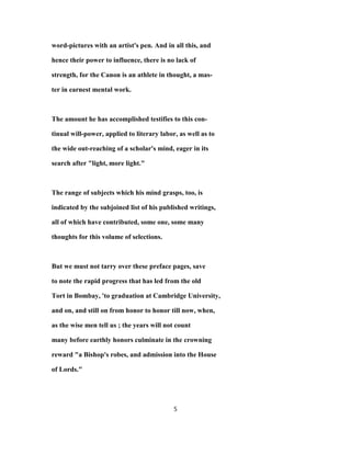 word-pictures with an artist's pen. And in all this, and
hence their power to influence, there is no lack of
strength, for the Canon is an athlete in thought, a mas-
ter in earnest mental work.
The amount he has accomplished testifies to this con-
tinual will-power, applied to literary labor, as well as to
the wide out-reaching of a scholar's mind, eager in its
search after "light, more light."
The range of subjects which his mind grasps, too, is
indicated by the subjoined list of his published writings,
all of which have contributed, some one, some many
thoughts for this volume of selections.
But we must not tarry over these preface pages, save
to note the rapid progress that has led from the old
Tort in Bombay, 'to graduation at Cambridge University,
and on, and still on from honor to honor till now, when,
as the wise men tell us ; the years will not count
many before earthly honors culminate in the crowning
reward "a Bishop's robes, and admission into the House
of Lords."
5
 