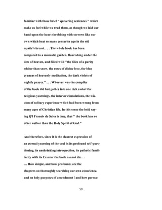 familiar with those brief " quivering sentences " which
make us feel while we read them, as though we laid our
hand upon the heart throbbing with sorrows like our
own which beat so many centuries ago in the old
mystic's breast. . . . The whole book has been
compared to a monastic garden, flourishing under the
dew of heaven, and filled with "the lilies of a purity
whiter than snow, the roses of divine love, the blue
cyaneas of heavenly meditation, the dark violets of
nightly prayer." . . . Whoever was the compiler
of the book did but gather into one rich casket the
religious yearnings, the interior consolations, the wis-
dom of solitary experience which had been wrung from
many ages of Christian life. In this sense the bold say-
ing Q'l Franois de Sales is true, that " the book has no
other author than the Holy Spirit of God."
And therefore, since it is the clearest expression of
an eternal yearning of the soul in its profound self-ques-
tioning, its unshrinking introspection, its pathetic famil-
iarity with its Creator the book cannot die. . .
.... How simple, and how profound, are the
chapters on thoroughly searching our own conscience,
and on holy purposes of amendment ! and how perma-
50
 