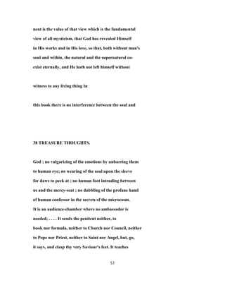 nent is the value of that view which is the fundamental
view of all mysticism, that God has revealed Himself
in His works and in His love, so that, both without man's
soul and within, the natural and the supernatural co-
exist eternally, and He hath not left himself without
witness to any living thing In
this book there is no interference between the soul and
38 TREASURE THOUGHTS.
God ; no vulgarizing of the emotions by unbarring them
to human eye; no wearing of the soul upon the sleeve
for daws to peck at ; no human foot intruding between
us and the mercy-seat ; no dabbling of the profane hand
of human confessor in the secrets of the microcosm.
It is an audience-chamber where no ambassador is
needed; . . . . It sends the penitent neither, to
book nor formula, neither to Church nor Council, neither
to Pope nor Priest, neither to Saint nor Angel, but, go,
it says, and clasp thy very Saviour's feet. It teaches
51
 