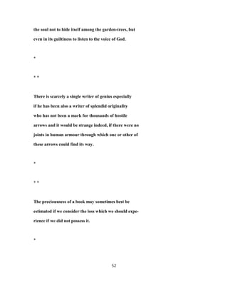 the soul not to hide itself among the garden-trees, but
even in its guiltiness to listen to the voice of God.
*
* *
There is scarcely a single writer of genius especially
if he has been also a writer of splendid originality
who has not been a mark for thousands of hostile
arrows and it would be strange indeed, if there were no
joints in human armour through which one or other of
these arrows could find its way.
*
* *
The preciousness of a book may sometimes best be
estimated if we consider the loss which we should expe-
rience if we did not possess it.
*
52
 