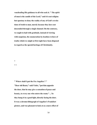 vouchsafing His guidance to all who seek it. " The spirit
of man is the candle of the Lord," and it is not religion
but apostasy to deny the reality of any of God's revela-
tions of truth to man, merely because they have not
descended through a single channel. On the contrary,
we ought to hail with gratitude, instead of viewing
with suspicion, the enumeration by heathen writers of
truths which we might at first sight have been disposed
to regard as the special heritage of Christianity.
*
* *
" Where shall I put the Fra Angelico ? "
"Dear old Beato," said Violet, "put him opposite
the door, that he may give a sensation of peace and
beauty, to every one who enters the room." ... So
they hung it in a good light, directly facing the door.
It was a chromo-lithograph of Angelico's Frankfort
picture, and was pleasant to look at as a mere effect of
54
 