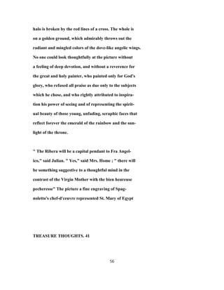 halo is broken by the red lines of a cross. The whole is
on a golden ground, which admirably throws out the
radiant and mingled colors of the dove-like angelic wings.
No one could look thoughtfully at the picture without
a feeling of deep devotion, and without a reverence for
the great and holy painter, who painted only for God's
glory, who refused all praise as due only to the subjects
which he chose, and who rightly attributed to inspira-
tion his power of seeing and of representing the spirit-
ual beauty of those young, unfading, seraphic faces that
reflect forever the emerald of the rainbow and the sun-
light of the throne.
" The Ribera will be a capital pendant to Fra Angel-
ico," said Julian. " Yes," said Mrs. Home ; " there will
be something suggestive to a thoughtful mind in the
contrast of the Virgin Mother with the bien heureuse
pecheresse" The picture a fine engraving of Spag-
noletto's chef-d'ceuvre represented St. Mary of Egypt
TREASURE THOUGHTS. 41
56
 