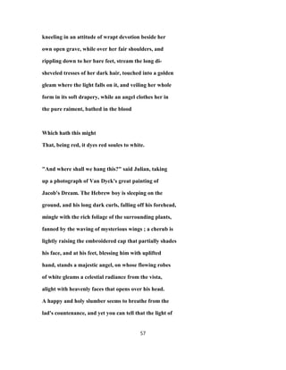 kneeling in an attitude of wrapt devotion beside her
own open grave, while over her fair shoulders, and
rippling down to her bare feet, stream the long di-
sheveled tresses of her dark hair, touched into a golden
gleam where the light falls on it, and veiling her whole
form in its soft drapery, while an angel clothes her in
the pure raiment, bathed in the blood
Which hath this might
That, being red, it dyes red soules to white.
"And where shall we hang this?" said Julian, taking
up a photograph of Van Dyck's great painting of
Jacob's Dream. The Hebrew boy is sleeping on the
ground, and his long dark curls, falling off his forehead,
mingle with the rich foliage of the surrounding plants,
fanned by the waving of mysterious wings ; a cherub is
lightly raising the embroidered cap that partially shades
his face, and at his feet, blessing him with uplifted
hand, stands a majestic angel, on whose flowing robes
of white gleams a celestial radiance from the vista,
alight with heavenly faces that opens over his head.
A happy and holy slumber seems to breathe from the
lad's countenance, and yet you can tell that the light of
57
 