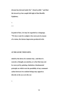 dreams has dawned under his " closed eyelids " and that
the inward eye has caught full sight of that Beatific
Epiphany.
*
* *
In point of fact, Art may be regarded as a language.
"We have read of a sculptor who conveyed, by means
of a statue, the intense impression produced in his
42 TREASURE THOUGHTS.
mind by the dawn of a summer day ; and there is
scarcely a thought, an emotion, or a fact that may not
be conveyed by painting. Imitation a fundamental
principle on which rests the possibility of any communi-
cation between two sentient beings may appeal as
directly to the eye as to the ear.
*
58
 