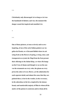 * *
Christianity only discouraged Art so long as Art was
the handmaid of idolatry and vice; the moment this
danger ceased she inspired and ennobled Art.
*
* *
One of those pictures, at once so lovely and so awe-
inspiring, of one of the early Italian painters an An-
gelico da Fiesole, or a Giovanni Bellini where in col-
oring fresh as the flowers of spring, or deep, clear, and
transparent as crystal, the Magi from the East present
their offerings to the Infant King ; or where He hangs
on the Cross of shame and though we see on the can-
vas the ornaments on every robe, the gleam on every
jewel, the colors of every flower, yet the admiration for
each separate detail, and almost the sense that they are
painted there, is lost in the wonder, in the reverence,
in the adoration, in the love, inspired by the intense
beauty and unutterable majesty of Him in whom all the
motive of the picture is centered, and in whom all its
59
 