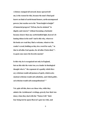 A history stamped all onward, hence upward tell
me, is the reason for this, because the man's final goal
knows no limit of earth-bound honors, earth-encompassed
powers, but reaches on to the "from height to height"
of immortal progress? Tell me, has he attained "to
dignity and renown" without becoming a factionist
because clearer than any earth-kindled light, heaven's il-
luming shines in his soul? And is this why, wherever
his books are read they find a welcome, whatever the
reader's creed, holding as they do a word for each, " in
that to all alike God speaks, for all alike Christ died,"'-
to quote once more his favorite maxim?
Is this why he is recognized not only in England,
but on this side the water too, as a leader in theological
thought who is " the exponent of a quality which liter-
ary criticism would call justness of spirit, which eccle-
siastical criticism would call catholicity, and which politi-.
cal criticism would call cosmopolitanism? "
Yet, spite all this, there are those who, while they
admire the Archdeacon's writings, gravely fear their ten-
dency when they deal with the "Future Life" their
fear being lest he opens Heaven's gate too wide, and
6
 