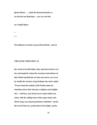 glories blend. . . . Amid the thousand details we
see but the one Redeemer ... our eye rests but
on a single figure.
*
* *
The influence of music is powerful and holy ; and, in
TREASURE THOUGHTS. 43
tlie words of an old Father, they must have hearts very
dry and tough for whom the sweetness and softness of
that which toucheth the ear does not convey as it were
by stealth the treasure of good things into man's mind.
"From whom the melody of the Psalms doth not
sometimes draw that wherein a religious soul clelight-
eth ; " and have your hearts never leapt within you,
when, with the rolling tones of the organ music and .
choral song, you sang in passionate exultation " praise
the Lord of heaven ; praise him in the height ; praise
60
 