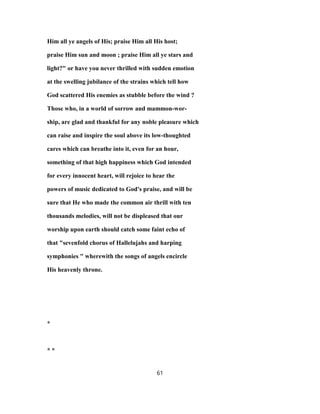 Him all ye angels of His; praise Him all His host;
praise Him sun and moon ; praise Him all ye stars and
light?" or have you never thrilled with sudden emotion
at the swelling jubilance of the strains which tell how
God scattered His enemies as stubble before the wind ?
Those who, in a world of sorrow and mammon-wor-
ship, are glad and thankful for any noble pleasure which
can raise and inspire the soul above its low-thoughted
cares which can breathe into it, even for an hour,
something of that high happiness which God intended
for every innocent heart, will rejoice to hear the
powers of music dedicated to God's praise, and will be
sure that He who made the common air thrill with ten
thousands melodies, will not be displeased that our
worship upon earth should catch some faint echo of
that "sevenfold chorus of Hallelujahs and harping
symphonies " wherewith the songs of angels encircle
His heavenly throne.
*
* *
61
 