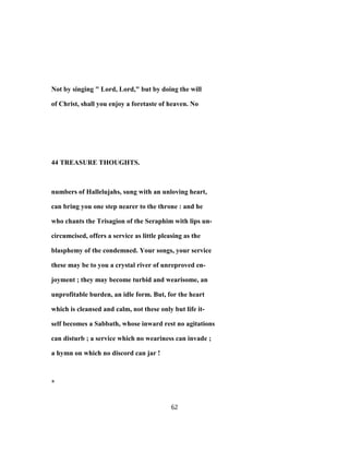 Not by singing " Lord, Lord," but by doing the will
of Christ, shall you enjoy a foretaste of heaven. No
44 TREASURE THOUGHTS.
numbers of Hallelujahs, sung with an unloving heart,
can bring you one step nearer to the throne : and he
who chants the Trisagion of the Seraphim with lips un-
circumcised, offers a service as little pleasing as the
blasphemy of the condemned. Your songs, your service
these may be to you a crystal river of unreproved en-
joyment ; they may become turbid and wearisome, an
unprofitable burden, an idle form. But, for the heart
which is cleansed and calm, not these only but life it-
self becomes a Sabbath, whose inward rest no agitations
can disturb ; a service which no weariness can invade ;
a hymn on which no discord can jar !
*
62
 