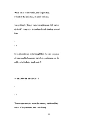 When other comforts fail, and helpers flee,
Friend of the friendless, oh abide with me,
was written by Henry Lyte, when the deep chill waters
of death's river were beginning already to close around
him.
*
* *
Even discords can be inwrought into the vast sequence
of some mighty harmony, but what great music can be
achieved with but a single note ?
46 TREASURE THOUGHTS.
*
* *
Words come surging upon the memory on the rolling
waves of organ-music, and choral song.
65
 