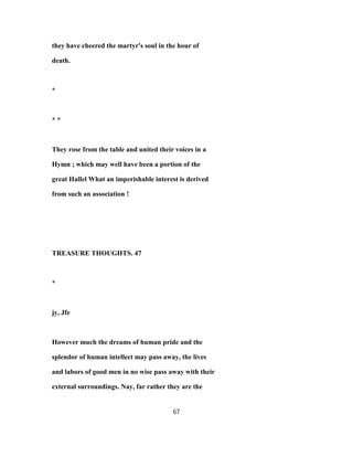 they have cheered the martyr's soul in the hour of
death.
*
* *
They rose from the table and united their voices in a
Hymn ; which may well have been a portion of the
great Hallel What an imperishable interest is derived
from such an association !
TREASURE THOUGHTS. 47
*
jy, Jfe
However much the dreams of human pride and the
splendor of human intellect may pass away, the lives
and labors of good men in no wise pass away with their
external surroundings. Nay, far rather they are the
67
 