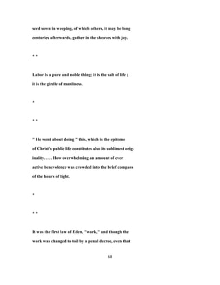 seed sown in weeping, of which others, it may be long
centuries afterwards, gather in the sheaves with joy.
* *
Labor is a pure and noble thing; it is the salt of life ;
it is the girdle of manliness.
*
* *
" He went about doing " this, which is the epitome
of Christ's public life constitutes also its sublimest orig-
inality. . . . How overwhelming an amount of ever
active benevolence was crowded into the brief compass
of the hours of light.
*
* *
It was the first law of Eden, "work," and though the
work was changed to toil by a penal decree, even that
68
 