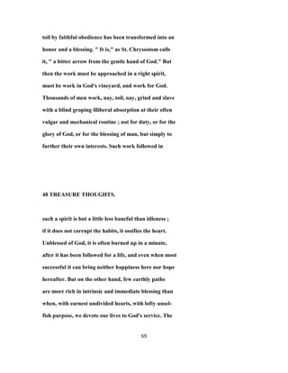 toil by faithful obedience has been transformed into an
honor and a blessing. " It is," as St. Chrysostom calls
it, " a bitter arrow from the gentle hand of God." But
then the work must be approached in a right spirit,
must be work in God's vineyard, and work for God.
Thousands of men work, nay, toil, nay, grind and slave
with a blind groping illiberal absorption at their often
vulgar and mechanical routine ; not for duty, or for the
glory of God, or for the blessing of man, but simply to
further their own interests. Such work followed in
48 TREASURE THOUGHTS.
such a spirit is but a little less baneful than idleness ;
if it does not corrupt the habits, it ossifies the heart.
Unblessed of God, it is often burned up in a minute,
after it has been followed for a life, and even when most
successful it can bring neither happiness here nor hope
hereafter. But on the other hand, few earthly paths
are more rich in intrinsic and immediate blessing than
when, with earnest undivided hearts, with lofty unsel-
fish purpose, we devote our lives to God's service. The
69
 