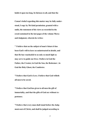 holds it open too long. In fairness to all, and that the
Canon's belief regarding this matter may be fully under-
stood, I copy by Ms kind permission, granted with a
smile, the statement of his views as recorded in the
creed contained in the last pages of the volume Mercy
and Judgment, wherein he writes:
" I believe that on the subject of man's future it has
been God's will to leave us uninstructed in details, and
that He has vouchsafed to us only so much light as
may serve to guide our lives. I believe in God the
Father, the Creator; in God the Son, the Redeemer ; in
God the Holy Ghost, the Comforter.
"I believe that God is Love. I believe that God willeth
all men to be saved.
"I believe that God has given to all men the gift of
immortality, and that the gifts of God are without re-
pentance.
"I believe that every man shall stand before the Judg-
ment-seat of Christ, and shall be judged according to
7
 