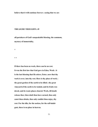 believe that it will continue forever ; seeing that we are
TREASURE THOUGHTS. 49
all partakers of God's unspeakable blessing, the commom,
mystery of immortality.
*
* *
If there has been no work, there can be no rest.
It was the first law that God gave in Eden, Work : it
is the last blessing that He utters, Enter, now that thy
work is over, into thy rest. Here is thy place of work ;
the great garden of the earth to be tilled ; the great
vineyard of the earth to be tended, and its fruits ren-
dered, and its waste places cleared. Work, till death
release thee; then shalt thou have earned, thus only
canst thou obtain, thus only couldst thou enjoy, thy
rest. For the idle, for the useless, for the self-indul-
gent, there is no place in heaven.
71
 