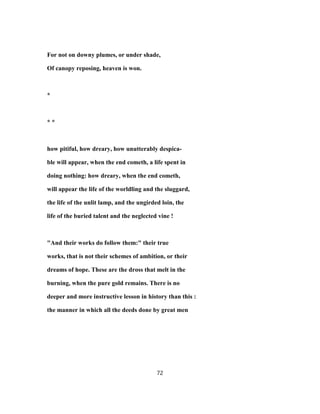 For not on downy plumes, or under shade,
Of canopy reposing, heaven is won.
*
* *
how pitiful, how dreary, how unutterably despica-
ble will appear, when the end cometh, a life spent in
doing nothing: how dreary, when the end cometh,
will appear the life of the worldling and the sluggard,
the life of the unlit lamp, and the ungirded loin, the
life of the buried talent and the neglected vine !
"And their works do follow them:" their true
works, that is not their schemes of ambition, or their
dreams of hope. These are the dross that melt in the
burning, when the pure gold remains. There is no
deeper and more instructive lesson in history than this :
the manner in which all the deeds done by great men
72
 