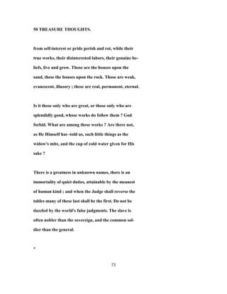 50 TREASURE THOUGHTS.
from self-interest or pride perish and rot, while their
true works, their disinterested labors, their genuine be-
liefs, live and grow. Those are the houses upon the
sand, these the houses upon the rock. Those are weak,
evanescent, illusory ; these are real, permanent, eternal.
Is it those only who are great, or those only who are
splendidly good, whose works do follow them ? God
forbid. What are among these works ? Are there not,
as He Himself has -told us, such little things as the
widow's mite, and the cup of cold water given for His
sake ?
There is a greatness in unknown names, there is an
immortality of quiet duties, attainable by the meanest
of human kind ; and when the Judge shall reverse the
tables many of these last shall be the first. Do not be
dazzled by the world's false judgments. The slave is
often nobler than the sovereign, and the common sol-
dier than the general.
*
73
 