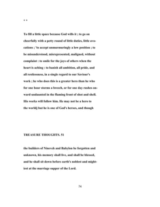 * *
To fill a little space because God wills it ; to go on
cheerfully with a petty round of little duties, little avo-
cations ; 'to accept unmurmuringly a low position ; to
be misunderstood, misrepresented, maligned, without
complaint : to smile for the joys of others when the
heart is aching : to banish all ambition, all pride, and
all restlessness, in a single regard to our Saviour's
work ; he who does this is a greater hero than he who
for one hour storms a breech, or for one day rushes on-
ward undaunted in the flaming front of shot and shell.
His works will follow him. He may not be a hero to
the worldj but he is one of God's heroes, and though
TREASURE THOUGHTS. 51
the builders of Nineveh and Babylon be forgotten and
unknown, his memory shall live, and shall be blessed,
and he shall sit down before earth's noblest and might-
iest at the marriage supper of the Lord.
74
 