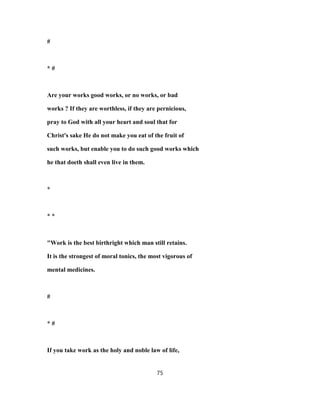 #
* #
Are your works good works, or no works, or bad
works ? If they are worthless, if they are pernicious,
pray to God with all your heart and soul that for
Christ's sake He do not make you eat of the fruit of
such works, but enable you to do such good works which
he that doeth shall even live in them.
*
* *
"Work is the best birthright which man still retains.
It is the strongest of moral tonics, the most vigorous of
mental medicines.
#
* #
If you take work as the holy and noble law of life,
75
 