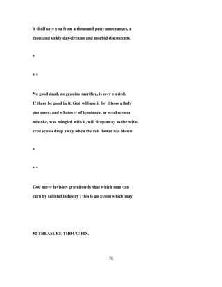 it shall save you from a thousand petty annoyances, a
thousand sickly day-dreams and morbid discontents.
*
* *
No good deed, no genuine sacrifice, is ever wasted.
If there be good in it, God will use it for His own holy
purposes: and whatever of ignoiance, or weakness or
mistake, was mingled with it, will drop away as the with-
ered sepals drop away when the full flower has blown.
*
* *
God never lavishes gratuitously that which man can
earn by faithful industry ; this is an axiom which may
52 TREASURE THOUGHTS.
76
 