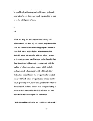 be confidently claimed, a truth which may be broadly
asserted, of every discovery which was possible to man
or to the intelligence of man.
*
* *
Work is a duty the work of conscious, steady self
improvement, the will, nay the resolve, nay the solemn
vow, nay, the inflexible absorbing purpose, that each
year shall see us better, holier, wiser than the last.
And this work, too, must be with our might ; it must
be in penitence, and watchfulness, and self-denial. But
then it must and will succeed ; aye, succeed with the
highest of all successes, that success which includes
and exceeds all others ; and beside which all others
shrink into insignificance the prosperity of a heart at
peace with God. Other prosperity may or may not fol-
low, it generally does, but it is no great matter whether
it does or not, that loss is more than compensated by a
peace of mind which does not even desire it. No true
work since the world began has ever failed.
" God buries His workmen, but carries on their work."
77
 