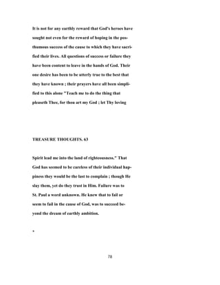 It is not for any earthly reward that God's heroes have
sought not even for the reward of hoping in the pos-
thumous success of the cause to which they have sacri-
fied their lives. All questions of success or failure they
have been content to leave in the hands of God. Their
one desire has been to be utterly true to the best that
they have known ; their prayers have all been simpli-
fied to this alone "Teach me to do the thing that
pleaseth Thee, for thou art my God ; let Thy loving
TREASURE THOUGHTS. 63
Spirit lead me into the land of righteousness." That
God has seemed to be careless of their individual hap-
piness they would be the last to complain ; though He
slay them, yet do they trust in Him. Failure was to
St. Paul a word unknown. He knew that to fail or
seem to fail in the cause of God, was to succeed be-
yond the dream of earthly ambition.
*
78
 