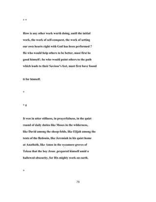 * *
How is any other work worth doing, until the initial
work, the work of self-conquest, the work of setting
our own hearts right with God has been performed ?
He who would help others to be better, must first be
good himself ; he who would point others to the path
which leads to their Saviour's feet, must first have found
it for himself.
*
* #
It was in utter stillness, in prayerfulness, in the quiet
round of daily duties like Moses in the wilderness,
like David among the sheep-folds, like Elijah among the
tents of the Bedouin, like Jeremiah in his quiet home
at Anathoth, like Amos in the sycamore groves of
Tekoa that the boy Jesus .prepared himself amid a
hallowed obscurity, for His mighty work on earth.
*
79
 