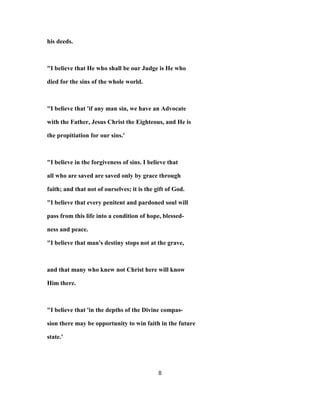 his deeds.
"I believe that He who shall be our Judge is He who
died for the sins of the whole world.
"I believe that 'if any man sin, we have an Advocate
with the Father, Jesus Christ the Eighteous, and He is
the propitiation for our sins.'
"I believe in the forgiveness of sins. I believe that
all who are saved are saved only by grace through
faith; and that not of ourselves; it is the gift of God.
"I believe that every penitent and pardoned soul will
pass from this life into a condition of hope, blessed-
ness and peace.
"I believe that man's destiny stops not at the grave,
and that many who knew not Christ here will know
Him there.
"I believe that 'in the depths of the Divine compas-
sion there may be opportunity to win faith in the future
state.'
8
 