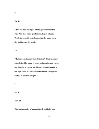 #
TV T*
" Doe the next thynge," what a grand motto that
was! And that was a good motto, Repos ailleurs.
Work here, rest is elsewhere; wipe thy tears; cease
thy sighing ; do thy work.
* *
" Patient continuance in well doing," this is a grand
remedy for idle tears. Is it not an inspiring and cheer-
ing thought to regard our life as a term of service in
the high cause of God, and ourselves as "co-operate
units " in His vast designs ?
*
4J- &
TV* TV
The vast majority of us are placed, by God's own
81
 