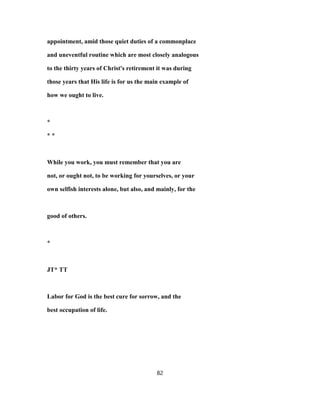 appointment, amid those quiet duties of a commonplace
and uneventful routine which are most closely analogous
to the thirty years of Christ's retirement it was during
those years that His life is for us the main example of
how we ought to live.
*
* *
While you work, you must remember that you are
not, or ought not, to be working for yourselves, or your
own selfish interests alone, but also, and mainly, for the
good of others.
*
JT* TT
Labor for God is the best cure for sorrow, and the
best occupation of life.
82
 