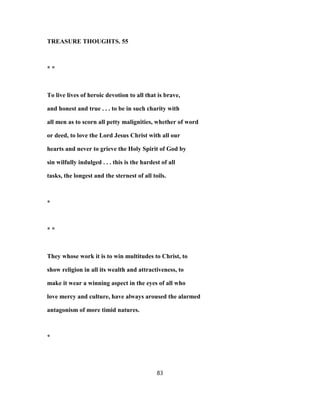 TREASURE THOUGHTS. 55
* *
To live lives of heroic devotion to all that is brave,
and honest and true . . . to be in such charity with
all men as to scorn all petty malignities, whether of word
or deed, to love the Lord Jesus Christ with all our
hearts and never to grieve the Holy Spirit of God by
sin wilfully indulged . . . this is the hardest of all
tasks, the longest and the sternest of all toils.
*
* *
They whose work it is to win multitudes to Christ, to
show religion in all its wealth and attractiveness, to
make it wear a winning aspect in the eyes of all who
love mercy and culture, have always aroused the alarmed
antagonism of more timid natures.
*
83
 