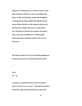 safed to us. Enemies pursue us, and we must fly from
them. Enemies confront us, and we must fight with
them. Vividly and distinctly, loudly and intelligibly,
as among the burning summits and thunder-beaten
crags of Sinai, blaze for us the majestic utterances of
the moral law. Simple and sweet as virgin honey,
if we will only live thereon, lies round us the angel's
food ; clear and crystalline, if we will but drink
thereof, murmurs and shines about us the river of
God's love.
*
The doing of good is not a work of unmixed happiness,
for good men can never do all the good they desire.
*
M? it
TV* "n*
As long as we stand firm where God's Providence
hath set our feet we are secure. " He shall clef end thee
under His wings, and thou shalt be safe under His
85
 