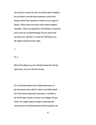 but when lie watches the story of nations and of religions
he can clearly trace the divine purposes, and see the
lessons which God's hand has written on every page of
history. What seems to be utter ruin is often complete
salvation ; what was regarded as cruel disaster constantly
turns out to be essential blessing. We are where God
has placed us, and there we must stay till He gives us
the signal to fall out of the ranks.
,,*
Jf -vr
Divine Providence is no far-off abstraction but a living
and lovino: care over the lives of men.
We see that Providence has ordained that many of
the documents from which we derive our faith should
be .in the form of epistolary intercourse. And this so
far from being a matter of regret was a happy circum-
stance. We might, indeed, assume a priori that the
form chosen for the dissemination of the Gospel by the
87
 