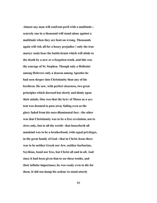 Almost any man will confront peril with a multitude ;
scarcely one in a thousand will stand alone against a
multitude when they are bent on wrong. Thousands
again will risk all for a hoary prejudice ! only the true
martyr souls bear the battle-brunt which will abide to
the death by a new or a forgotten truth, and this was
the courage of St. Stephen. Though only a Hellenist
among Hebrews only a deacon among Apostles he
had seen deeper into Christianity than any of his
brethren. He saw, with perfect clearness, two great
principles which dawned but slowly and dimly upon
their minds. One was that the laAv of Moses as a sys-
tem was doomed to pass away fading even as the
glory faded from his once-illuminated face : the other
was that Christianity was to be a free revelation, not to
Jews only, but to all the world : that henceforth all
mankind was to be a brotherhood, with equal privileges,
in the great family of God : that in Christ Jesus there
was to be neither Greek nor Jew, neither barbarian,
Scythian, bond nor free, but Christ all and in all. And
since it had been given him to see these truths, and
their infinite importance, he was ready even to die for
them. It did not damp his ardour to stand utterly
89
 