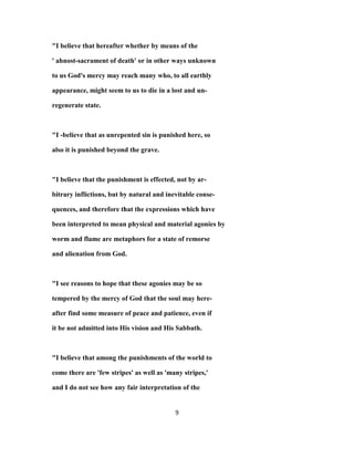 "I believe that hereafter whether by means of the
' ahnost-sacrament of death' or in other ways unknown
to us God's mercy may reach many who, to all earthly
appearance, might seem to us to die in a lost and un-
regenerate state.
"I -believe that as unrepented sin is punished here, so
also it is punished beyond the grave.
"I believe that the punishment is effected, not by ar-
bitrary inflictions, but by natural and inevitable conse-
quences, and therefore that the expressions which have
been interpreted to mean physical and material agonies by
worm and flame are metaphors for a state of remorse
and alienation from God.
"I see reasons to hope that these agonies may be so
tempered by the mercy of God that the soul may here-
after find some measure of peace and patience, even if
it be not admitted into His vision and His Sabbath.
"I believe that among the punishments of the world to
come there are 'few stripes' as well as 'many stripes,'
and I do not see how any fair interpretation of the
9
 