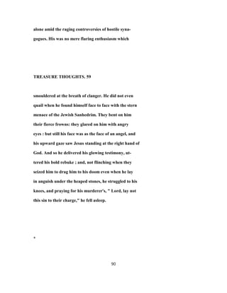 alone amid the raging controversies of hostile syna-
gogues. His was no mere flaring enthusiasm which
TREASURE THOUGHTS. 59
smouldered at the breath of clanger. He did not even
quail when he found himself face to face with the stern
menace of the Jewish Sanhedrim. They bent on him
their fierce frowns: they glared on him with angry
eyes : but still his face was as the face of an angel, and
his upward gaze saw Jesus standing at the right hand of
God. And so he delivered his glowing testimony, ut-
tered his bold rebuke ; and, not flinching when they
seized him to drag him to his doom even when he lay
in anguish under the heaped stones, he struggled to his
knees, and praying for his murderer's, " Lord, lay not
this sin to their charge," he fell asleep.
*
90
 